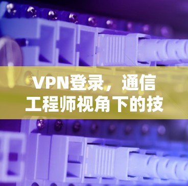 VPN登录,通信工程师视角下的技术解析与应用指南 VPN登录,通信工程师视角下的技术解析与应用指南