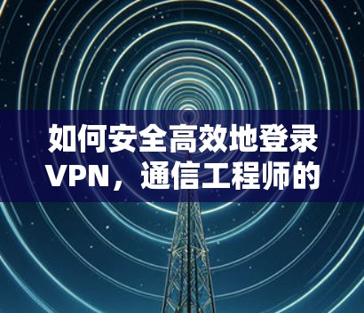 如何安全高效地登录VPN,通信工程师的实用指南 如何安全高效地登录VPN,通信工程师的实用指南
