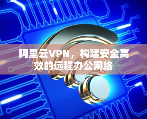 阿里云VPN,构建安全高效的远程办公网络 阿里云VPN,构建安全高效的远程办公网络