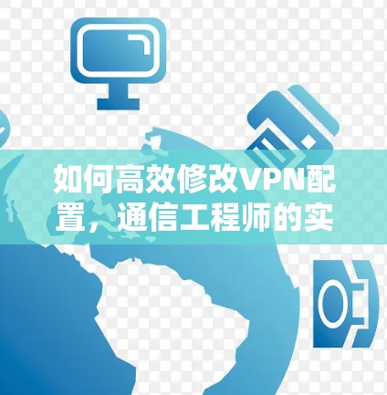如何高效修改VPN配置,通信工程师的实用指南 如何高效修改VPN配置,通信工程师的实用指南