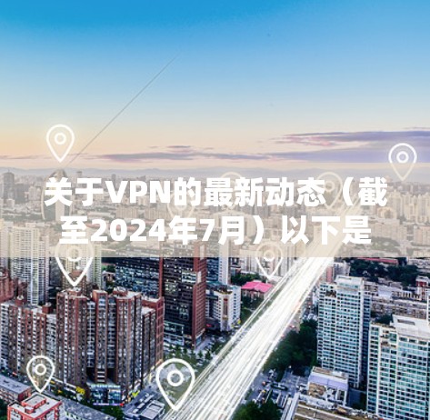 关于VPN的最新动态(截至2024年7月)以下是一些关键信息,涵盖技术、政策和使用建议