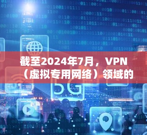 截至2024年7月，VPN（虚拟专用网络）领域的最新动态和技术发展主要包括以下几个方面，供你参考
