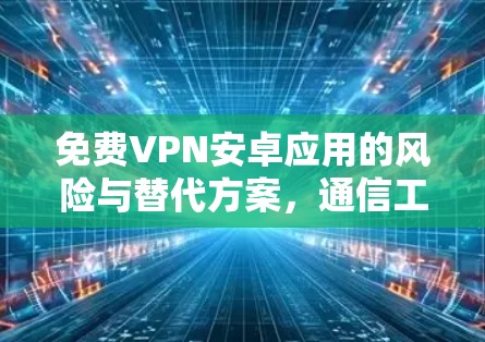 免费VPN安卓应用的风险与替代方案,通信工程师的专业解析
