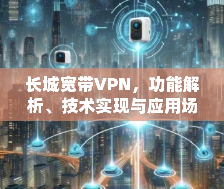 长城宽带VPN,功能解析、技术实现与应用场景探讨 长城宽带VPN,功能解析、技术实现与应用场景探讨