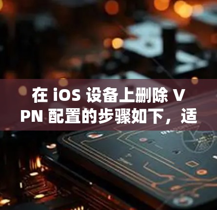 在 iOS 设备上删除 VPN 配置的步骤如下,适用于不同版本的 iOS 系统(如 iOS 16/17)