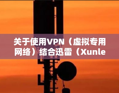 关于使用VPN(虚拟专用网络)结合迅雷(Xunlei)下载的问题,以下是关键信息和注意事项