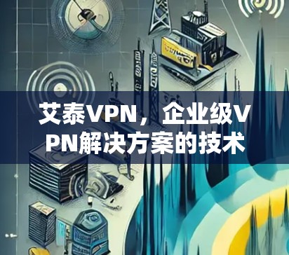 艾泰VPN，企业级VPN解决方案的技术解析与应用