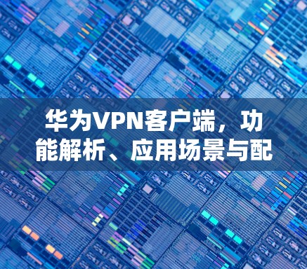 华为VPN客户端,功能解析、应用场景与配置指南
