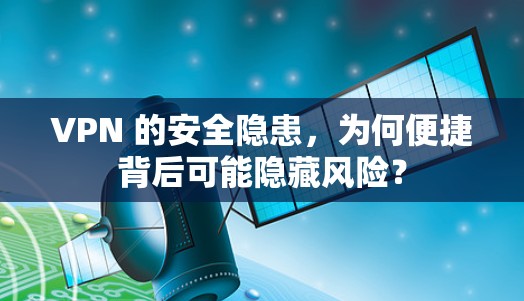 VPN 的安全隐患,为何便捷背后可能隐藏风险?