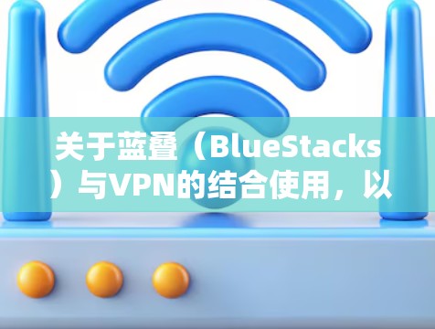 关于蓝叠(BlueStacks)与VPN的结合使用,以下是常见问题及解决方案的详细说明
